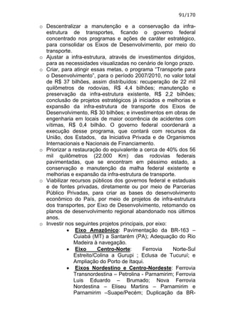 91/170

o Descentralizar a manutenção e a conservação da infra-
  estrutura de transportes, ficando o governo federal
  concentrado nos programas e ações de caráter estratégico,
  para consolidar os Eixos de Desenvolvimento, por meio do
  transporte.
o Ajustar a infra-estrutura, através de investimentos dirigidos,
  para as necessidades visualizadas no cenário de longo prazo.
o Criar, para atingir essas metas, o programa “Transporte para
  o Desenvolvimento”, para o período 2007/2010, no valor total
  de R$ 37 bilhões, assim distribuídos: recuperação de 22 mil
  quilômetros de rodovias, R$ 4,4 bilhões; manutenção e
  preservação da infra-estrutura existente, R$ 2,2 bilhões;
  conclusão de projetos estratégicos já iniciados e melhorias e
  expansão da infra-estrutura de transporte dos Eixos de
  Desenvolvimento, R$ 30 bilhões; e investimentos em obras de
  engenharia em locais de maior ocorrência de acidentes com
  vítimas, R$ 0,4 bilhão. O governo federal coordenará a
  execução desse programa, que contará com recursos da
  União, dos Estados, da Iniciativa Privada e de Organismos
  Internacionais e Nacionais de Financiamento.
o Priorizar a restauração do equivalente a cerca de 40% dos 56
  mil quilômetros (22.000 Km) das rodovias federais
  pavimentadas, que se encontram em péssimo estado, a
  conservação e manutenção da malha federal existente e
  melhorias e expansão da infra-estrutura de transporte.
o Viabilizar recursos públicos dos governos federal e estaduais
  e de fontes privadas, diretamente ou por meio de Parcerias
  Público Privadas, para criar as bases do desenvolvimento
  econômico do País, por meio de projetos de infra-estrutura
  dos transportes, por Eixo de Desenvolvimento, retomando os
  planos de desenvolvimento regional abandonado nos últimos
  anos.
o Investir nos seguintes projetos principais, por eixo:
           • Eixo Amazônico: Pavimentação da BR-163 –
               Cuiabá (MT) a Santarém (PA); Adequação do Rio
               Madeira à navegação.
           • Eixo        Centro-Norte:      Ferrovia    Norte-Sul
               Estreito/Colina a Gurupi ; Eclusa de Tucuruí; e
               Ampliação do Porto de Itaqui.
           • Eixos Nordestino e Centro-Nordeste: Ferrovia
               Transnordestina – Petrolina - Parnamirim; Ferrovia
               Luis Eduardo – Brumado; Nova Ferrovia
               Nordestina – Eliseu Martins – Parnamirim e
               Parnamirim –Suape/Pecém; Duplicação da BR-
 