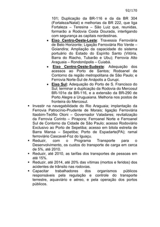 92/170

            101; Duplicação da BR-116 e da da BR 304
            (Fortaleza/Natal) e melhorias da BR 222, que liga
            Fortaleza – Teresina – São Luiz que, reunidas,
            formarão a Rodovia Costa Dourada, interligando
            com segurança as capitais nordestinas.
         • Eixo Centro-Oeste-Leste: Travessia Ferroviária
            de Belo Horizonte; Ligação Ferroviária Rio Verde –
            Goiandira; Ampliação da capacidade do sistema
            portuário do Estado do Espírito Santo (Vitória,
            Barra do Riacho, Tubarão e Ubu); Ferrovia Alto
            Araguaia – Rondonópolis – Cuiabá.
         • Eixo Centro-Oeste-Sudeste: Adequação dos
            acessos ao Porto de Santos; Rodoanel de
            Contorno da região metropolitana de São Paulo; e
            Ferrovia Norte-Sul de Anápolis a Gurupi.
         • Eixo Sul: Adequação do Porto de S. Francisco do
            Sul; terminar a duplicação da Rodovia do Mercosul
            BR-101e da BR-116, e a extensão da BR-290 de
            Porto Alegre a Uruguaiana. Melhoria nos postos de
            fronteira do Mercosul.
Investir na navegabilidade do Rio Araguaia; implantação da
Ferrovia Patrocínio-Prudente de Morais; ligação Ferroviária
Itaobim-Teófilo Otoni – Governador Valadares; revitalização
da Ferrovia Corinto – Pirapora; Ferroanel Norte e Ferroanel
Sul de Contorno da Cidade de São Paulo; acesso Rodoviário
Exclusivo ao Porto de Sepetiba; acesso em bitola estreita de
Barra Mansa – Sepetiba; Porto de Espadarte(PA); ramal
ferroviário Cascavel-Foz do Iguaçu.
Reduzir,     com      o   Programa     Transporte    para    o
Desenvolvimento, os custos do transporte de carga em cerca
de 5%, até 2010.
Reduzir, até 2010, as tarifas dos transportes de pessoas em
até 15%.
Reduzir, até 2014, até 20% das vítimas (mortos e feridos) dos
acidentes de trânsito nas rodovias.
Capacitar      trabalhadores    dos    organismos     públicos
responsáveis pela regulação e controle do transporte
terrestre, aquaviário e aéreo, e pela operação dos portos
públicos.
 
