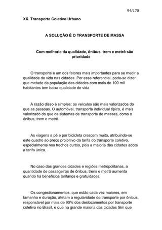 94/170

XX. Transporte Coletivo Urbano



            A SOLUÇÃO É O TRANSPORTE DE MASSA



       Com melhoria da qualidade, ônibus, trem e metrô são
                         prioridade



    O transporte é um dos fatores mais importantes para se medir a
qualidade de vida nas cidades. Por esse referencial, pode-se dizer
que metade da população das cidades com mais de 100 mil
habitantes tem baixa qualidade de vida.



    A razão disso é simples: os veículos são mais valorizados do
que as pessoas. O automóvel, transporte individual típico, é mais
valorizado do que os sistemas de transporte de massas, como o
ônibus, trem e metrô.



     As viagens a pé e por bicicleta crescem muito, atribuindo-se
este quadro ao preço proibitivo da tarifa do transporte coletivo,
especialmente nos trechos curtos, pois a maioria das cidades adota
a tarifa única.



   No caso das grandes cidades e regiões metropolitanas, a
quantidade de passageiros de ônibus, trens e metrô aumenta
quando há benefícios tarifários e gratuidades.



    Os congestionamentos, que estão cada vez maiores, em
tamanho e duração, afetam a regularidade do transporte por ônibus,
responsável por mais de 90% dos deslocamentos por transporte
coletivo no Brasil, e que na grande maioria das cidades têm que
 