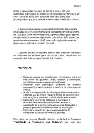 95/170

dividir o espaço das vias com os carros e motos. Há uma
quantidade significativa de cidades com velocidades inferiores a 20
km/h (cerca de 49%), com destaque para 13% delas, cuja
população tem que se submeter a velocidades inferiores a 18 km/h.



    O aumento dos custos e os congestionamentos provocaram
uma queda de 35% na demanda pelo transporte por ônibus urbano,
de 1995 para 2004. Por conseguinte, a produtividade (passageiros
transportados por veículo/dia) também caiu e ficou 63% abaixo dos
resultados observados em 1995, quando foi registrado o melhor
desempenho setorial no período pós-real.



    O grande desafio do governo federal será introduzir melhorias
no transporte das cidades, para reduzir os custos, respeitando as
competências definidas pela Constituição Federal.



    PROPOSTAS



       o Executar planos de investimento combinados entre os
         três níveis de governo: União, Estados e Municípios,
         principalmente nas regiões metropolitanas.
       o Implantar e/ou aperfeiçoar (também de maneira
         combinada) projetos de trens e metrôs e de corredores de
         ônibus.
       o Acelerar a implantação de bilhetagem eletrônica e outros
         sistemas que permitam reduzir o tempo de permanência
         nas estações e aumentar a eficiência da arrecadação.
       o Estimular os governos estaduais e municipais a
         realizarem obras de recuperação de calçadas e
         construção de ciclovias, bem como obras destinadas a
         pessoas portadoras de dificuldades de locomoção.
       o Estimular a criação de agências reguladoras de
         transportes nas cidades médias e grandes.

Para tanto, o governo Geraldo Alckmin implantará o Programa
“Facilitando o Transporte nas Cidades”, que terá três
 