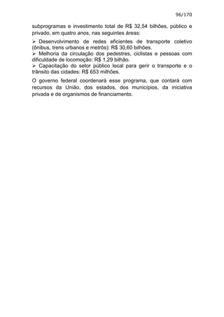 96/170

subprogramas e investimento total de R$ 32,54 bilhões, público e
privado, em quatro anos, nas seguintes áreas:
    Desenvolvimento de redes eficientes de transporte coletivo
(ônibus, trens urbanos e metrôs): R$ 30,60 bilhões.
    Melhoria da circulação dos pedestres, ciclistas e pessoas com
dificuldade de locomoção: R$ 1,29 bilhão.
    Capacitação do setor público local para gerir o transporte e o
trânsito das cidades: R$ 653 milhões.
O governo federal coordenará esse programa, que contará com
recursos da União, dos estados, dos municípios, da iniciativa
privada e de organismos de financiamento.
 