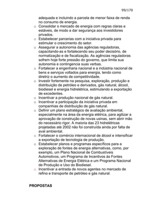 99/170

     adequada e incluindo a parcela de menor faixa de renda
     no consumo de energia.
 o   Consolidar o mercado de energia com regras claras e
     estáveis, de modo a dar segurança aos investidores
     privados.
 o   Estabelecer parcerias com a iniciativa privada para
     estimular o crescimento do setor.
 o   Assegurar a autonomia das agências reguladoras,
     capacitando-as e fortalecendo seu poder decisório, de
     normatização e de fiscalização. As agências reguladoras
     sofrem hoje forte pressão do governo, que limita sua
     autonomia e contingencia suas verbas.
 o   Fortalecer a engenharia nacional e a indústria nacional de
     bens e serviços voltados para energia, tendo como
     diretriz o aumento de competitividade.
 o   Investir fortemente na pesquisa, exploração, produção e
     distribuição de petróleo e derivados, gás natural, álcool,
     biodiesel e energia hidrelétrica, estimulando a exportação
     de excedentes.
 o   Incentivar a produção nacional de gás natural.
 o   Incentivar a participação da iniciativa privada em
     companhias de distribuição de gás natural.
 o   Definir um plano estratégico de avaliação ambiental,
     especialmente na área da energia elétrica, para agilizar a
     aprovação de construção de novas usinas, sem abrir mão
     do necessário rigor. A maioria das 23 hidrelétricas
     projetadas até 2002 não foi construída ainda por falta de
     aval ambiental.
 o   Fortalecer o comércio internacional de álcool e intensificar
     a exportação de tecnologia de produção.
 o   Estabelecer planos e programas específicos para a
     exploração de fontes de energia alternativas, como, por
     exemplo, um Plano Nacional de Combustíveis
     Automotivos, um Programa de Incentivos às Fontes
     Alternativas de Energia Elétrica e um Programa Nacional
     de Produção e Uso do Biodiesel.
 o   Incentivar a entrada de novos agentes no mercado de
     refino e transporte de petróleo e gás natural.


PROPOSTAS
 