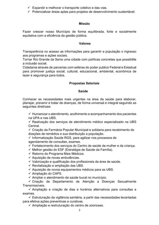 3
 Expandir e melhorar o transporte coletivo e das vias.
 Potencializar áreas aptas para projetos de desenvolvimento sustentável.
Missão
Fazer crescer nosso Munícipio de forma equilibrada, forte e socialmente
equitativa com a eficiência da gestão pública.
Valores
Transparência no acesso as informações para garantir a população o ingresso
aos programas e ações sociais.
Tornar Rio Grande da Serra uma cidade com políticas concretas que possibilite
a inclusão social.
Cidadania através de parcerias com esferas do poder publico Federal e Estadual
para promover justiça social, cultural, educacional, ambiental, econômica de
lazer e segurança para todos.
Propostas Setoriais
Saúde
Conhecer as necessidades mais urgentes na área da saúde para elaborar,
planejar, prevenir e tratar de doenças, de forma universal e integral seguindo as
seguintes diretrizes:
 Humanizar o atendimento, acolhimento e acompanhamento dos pacientes
na UPA e nas UBS.
 Reativação dos serviços de atendimento médico especializado na UBS
Central.
 Criação da Farmácia Popular Municipal e solidaria para recebimento de
doações de remédios e sua distribuição a população.
 Informatização Saúde RGS, para agilizar nos processos de
agendamento de consultas, exames.
 Fortalecimento dos serviços do Centro de saúde da mulher e da criança.
 Melhor gestão do ESF (Estratégia de Saúde da Família).
 Retorno do Programa Mais Médicos.
 Aquisição de novas ambulâncias.
 Valorização e qualificação dos profissionais da área de saúde.
 Revitalização e ampliação das UBS.
 Aquisição de novos equipamentos médicos para as UBS.
 Ampliação do CAPS.
 Ampliar o atendimento de saúde bucal no município.
 Criação de Departamento de Atenção a Doenças Sexualmente
Transmissíveis.
 Ampliação e criação de dias e horários alternativos para consultas e
exames.
 Estruturação da vigilância sanitária, a partir das necessidades levantadas
para efetiva ações preventivas e curativas.
 Ampliação e restruturação do centro de zoonoses.
 