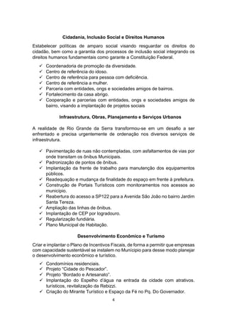 4
Cidadania, Inclusão Social e Direitos Humanos
Estabelecer políticas de amparo social visando resguardar os direitos do
cidadão, bem como a garantia dos processos de inclusão social integrando os
direitos humanos fundamentais como garante a Constituição Federal.
 Coordenadoria de promoção da diversidade.
 Centro de referência do idoso.
 Centro de referência para pessoa com deficiência.
 Centro de referência a mulher.
 Parceria com entidades, ongs e sociedades amigos de bairros.
 Fortalecimento da casa abrigo.
 Cooperação e parcerias com entidades, ongs e sociedades amigos de
bairro, visando a implantação de projetos sociais
Infraestrutura, Obras, Planejamento e Serviços Urbanos
A realidade de Rio Grande da Serra transformou-se em um desafio a ser
enfrentado e precisa urgentemente de ordenação nos diversos serviços de
infraestrutura.
 Pavimentação de ruas não contempladas, com asfaltamentos de vias por
onde transitam os ônibus Municipais.
 Padronização de pontos de ônibus.
 Implantação da frente de trabalho para manutenção dos equipamentos
públicos.
 Readequação e mudança da finalidade do espaço em frente à prefeitura.
 Construção de Portais Turísticos com monitoramentos nos acessos ao
município.
 Reabertura do acesso a SP122 para a Avenida São João no bairro Jardim
Santa Tereza.
 Ampliação das linhas de ônibus.
 Implantação de CEP por logradouro.
 Regularização fundiária.
 Plano Municipal de Habitação.
Desenvolvimento Econômico e Turismo
Criar e implantar o Plano de Incentivos Fiscais, de forma a permitir que empresas
com capacidade sustentável se instalem no Munícipio para desse modo planejar
o desenvolvimento econômico e turístico.
 Condomínios residenciais.
 Projeto “Cidade do Pescador”.
 Projeto “Bordado e Artesanato”.
 Implantação do Espelho d’água na entrada da cidade com atrativos.
turísticos, revitalização da Rebizzi.
 Criação do Mirante Turístico e Espaço da Fé no Pq. Do Governador.
 