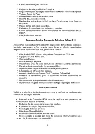 5
 Centro de Informações Turísticas.
 Projeto de Reciclagem Moeda Ecológica.
 Regulamentação e aplicação da Lei Geral da Micro e Pequena Empresa.
 Volta do Banco do Povo.
 Fortalecimento do Via Rápida Empresa.
 Retorno do Acessa São Paulo.
 Divulgação e aplicação da Lei de Incentivos Fiscais para a vinda de novas
empresas.
 Projeto centro comercial expandido.
 Padronização e melhoria das fachadas comerciais.
 Cursos para comerciantes e seus funcionários em parceria com SEBRAE,
FIESP.
 Criação de novos eventos.
Segurança Pública, Transporte, Trânsito e Defesa Civil
A segurança pública atualmente está entre as principais demandas da sociedade
brasileira, assim como ações para dar maior fluidez ao trânsito, garantindo o
respeito entre os usuários das vias, pedestres e ciclistas.
 Criação do CIEMP (Centro Integrado de Emergências Públicas)
 Equipar a GCM e defesa civil.
 Operação Divisas.
 Operação Força Regional.
 Programa da GCM no apoio as mulheres vítimas de violência doméstica
 Fiscalização de perturbação do sossego público.
 Implantação do departamento de fiscalização de posturas.
 Educação para o trânsito nas escolas.
 Aumento do efetivo da Guarda Civil, Trânsito e Defesa Civil.
 Palestras e treinamento para a sociedade focando ocorrências de
desastre.
 Mapeamento e acompanhamento das áreas de risco.
 Implementar soluções de engenharia de tráfego e operação de trânsito.
Educação e Cultura
Viabilizar o atendimento da demanda reprimida e melhoria na qualidade dos
serviços de educação e cultura.
 Informatização Educação RGS para dar agilidade nos processos de
matrículas nas escolas e creches.
 Reduzir a fila de espera para vagas nas creches.
 Expandir a educação de jovens e adultos;
 Construção de novas creches;
 Criação do Museu Histórico.
 Incentivo e valorização aos artistas locais;
 Representação e diálogo por meio do consórcio intermunicipal do abc
para a criação de um campus universitário.
 