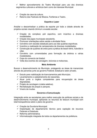 6
 Melhor aproveitamento do Teatro Municipal para uso dos diversos
segmentos culturais e artísticos bem como de interesse Municipal.
 Criação da casa da cultura.
 Retorno dos Festivais de Música, Fanfarras e Teatro.
Esporte e Lazer
Ampliar e descentralizar a prática de esporte por toda a cidade através de
projetos sociais visando diminuir a evasão escolar.
 Criação do complexo poli esportivo, com incentivo a diversas
modalidades.
 Criação dos jogos municipais estudantis.
 Promover orientações sobre saúde e atividade física.
 Convênio com escolas estaduais para uso das quadras esportivas.
 Incentivo a realização de campeonatos de diversas modalidades;
 Construção de quadras de areia para a prática de beach tênis, futevôlei e
vôlei.
 Convênio com universidades para formação de árbitros e várias
modalidades.
 Copa do comercio de futebol.
 Volta dos eventos de canoagem, bicicross e motocross.
Meio Ambiente
Buscar o desenvolvimento do Munícipio, protegendo as áreas de mananciais
através de parcerias junto ao governo Federal, Estadual e setor privado.
 Estudo para viabilização de licenciamentos pelo Município.
 Levantamento e cadastramento de nascentes.
 Atuar junto a órgãos competentes para recuperação de áreas
degradadas.
 Projeto de reciclagem (coleta seletiva).
 Revitalização de praças e parques.
 Viveiro de mudas.
Governo e Comunicação
Integração entre as secretarias para melhor execução de políticas sociais e de
desenvolvimento municipal, aplicando os recursos do tesouro municipal com
total transparência sobre o plano de governo.
 Criação da Ouvidoria Municipal.
 Implantação de departamento técnico para captação de recursos
Federais e Estaduais.
 Reforma administrativa.
 Informatização integrada de todos os departamentos da prefeitura.
 
