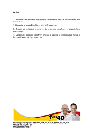 Frente Popular de Igarassu- PSB,PROS,PMN,PDT,PSDC,PCdoB,PP,PRP,PPS,PSD-
CNPJ:25.709.263/0001-03
CNPJ:20189.081/0001-27
Ações:
1. Implantar um centro de capacitação permanente para os trabalhadores em
educação;
2. Respeitar a Lei do Piso Nacional dos Professores;
3. Prover as unidades escolares de materiais escolares e pedagógicos
apropriados;
4. Conservar, adequar, construir, ampliar e equipar a infraestrutura física e
tecnológica das escolas e creches.
 