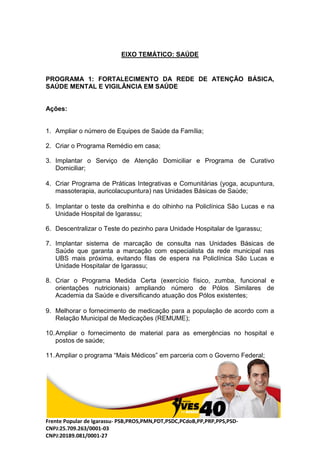 Frente Popular de Igarassu- PSB,PROS,PMN,PDT,PSDC,PCdoB,PP,PRP,PPS,PSD-
CNPJ:25.709.263/0001-03
CNPJ:20189.081/0001-27
EIXO TEMÁTICO: SAÚDE
PROGRAMA 1: FORTALECIMENTO DA REDE DE ATENÇÃO BÁSICA,
SAÚDE MENTAL E VIGILÂNCIA EM SAÚDE
Ações:
1. Ampliar o número de Equipes de Saúde da Família;
2. Criar o Programa Remédio em casa;
3. Implantar o Serviço de Atenção Domiciliar e Programa de Curativo
Domiciliar;
4. Criar Programa de Práticas Integrativas e Comunitárias (yoga, acupuntura,
massoterapia, auricolacupuntura) nas Unidades Básicas de Saúde;
5. Implantar o teste da orelhinha e do olhinho na Policlínica São Lucas e na
Unidade Hospital de Igarassu;
6. Descentralizar o Teste do pezinho para Unidade Hospitalar de Igarassu;
7. Implantar sistema de marcação de consulta nas Unidades Básicas de
Saúde que garanta a marcação com especialista da rede municipal nas
UBS mais próxima, evitando filas de espera na Policlínica São Lucas e
Unidade Hospitalar de Igarassu;
8. Criar o Programa Medida Certa (exercício físico, zumba, funcional e
orientações nutricionais) ampliando número de Pólos Similares de
Academia da Saúde e diversificando atuação dos Pólos existentes;
9. Melhorar o fornecimento de medicação para a população de acordo com a
Relação Municipal de Medicações (REMUME);
10.Ampliar o fornecimento de material para as emergências no hospital e
postos de saúde;
11.Ampliar o programa “Mais Médicos” em parceria com o Governo Federal;
 