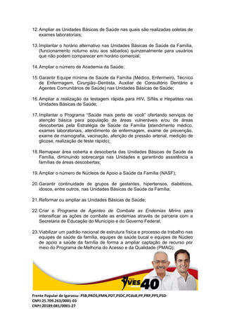 Frente Popular de Igarassu- PSB,PROS,PMN,PDT,PSDC,PCdoB,PP,PRP,PPS,PSD-
CNPJ:25.709.263/0001-03
CNPJ:20189.081/0001-27
12.Ampliar as Unidades Básicas de Saúde nas quais são realizadas coletas de
exames laboratoriais;
13.Implantar o horário alternativo nas Unidades Básicas de Saúde da Família,
(funcionamento noturno e/ou aos sábados) quinzenalmente para usuários
que não podem comparecer em horário comercial;
14.Ampliar o número de Academia da Saúde;
15.Garantir Equipe mínima de Saúde da Família (Médico, Enfermeiro, Técnico
de Enfermagem, Cirurgião–Dentista, Auxiliar de Consultório Dentário e
Agentes Comunitários de Saúde) nas Unidades Básicas de Saúde;
16.Ampliar a realização da testagem rápida para HIV, Sífilis e Hepatites nas
Unidades Básicas de Saúde;
17.Implantar o Programa “Saúde mais perto de você” ofertando serviços de
atenção básica para população de áreas vulneráveis e/ou de áreas
descobertas pela Estratégia de Saúde da Família (atendimento médico,
exames laboratoriais, atendimento de enfermagem, exame de prevenção,
exame de mamografia, vacinação, aferição de pressão arterial, medição de
glicose, realização de teste rápido);
18.Remapear área coberta e descoberta das Unidades Básicas de Saúde da
Família, diminuindo sobrecarga nas Unidades e garantindo assistência a
famílias de áreas descobertas;
19.Ampliar o número de Núcleos de Apoio a Saúde da Família (NASF);
20.Garantir continuidade de grupos de gestantes, hipertensos, diabéticos,
idosos, entre outros, nas Unidades Básicas de Saúde da Família;
21.Reformar ou ampliar as Unidades Básicas de Saúde;
22.Criar o Programa de Agentes de Combate as Endemias Mirins para
intensificar as ações de combate as endemias através de parceria com a
Secretaria de Educação do Município e do Governo Federal;
23.Viabilizar um padrão nacional de estrutura física e processo de trabalho nas
equipes de saúde da família, equipes de saúde bucal e equipes de Núcleo
de apoio a saúde da família de forma a ampliar captação de recurso por
meio do Programa de Melhoria do Acesso e da Qualidade (PMAQ);
 