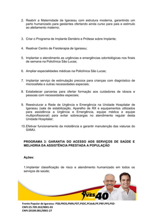 Frente Popular de Igarassu- PSB,PROS,PMN,PDT,PSDC,PCdoB,PP,PRP,PPS,PSD-
CNPJ:25.709.263/0001-03
CNPJ:20189.081/0001-27
2. Reabrir a Maternidade de Igarassu com estrutura moderna, garantindo um
parto humanizado para gestantes ofertando ainda curso para pais e estimulo
ao aleitamento materno;
3. Criar o Programa de Implante Dentário e Prótese sobre Implante;
4. Reativar Centro de Fisioterapia de Igarassu;
5. Implantar o atendimento as urgências e emergências odontológicas nos finais
de semana na Policlínica São Lucas;
6. Ampliar especialidades médicas na Policlínica São Lucas;
7. Implantar serviço de estimulação precoce para crianças com diagnóstico de
microcefalia e outras necessidades especiais;
8. Estabelecer parcerias para ofertar formação aos cuidadores de idosos e
pessoas com necessidades especiais;
9. Reestruturar a Rede de Urgência e Emergência na Unidade Hospitalar de
Igarassu (sala de estabilização, Aparelho de RX e equipamentos utilizados
para assistência a Urgência e Emergência, equipe médica e equipe
multiprofissional) para evitar sobrecargas no atendimento regular desta
Unidade Hospitalar;
10.Efetivar funcionamento da motolância e garantir manutenção das viaturas do
SAMU.
PROGRAMA 3: GARANTIA DO ACESSO AOS SERVIÇOS DE SAÚDE E
MELHORIA DA ASSISTÊNCIA PRESTADA A POPULAÇÃO
Ações:
1.Implantar classificação de risco e atendimento humanizado em todos os
serviços de saúde;
 