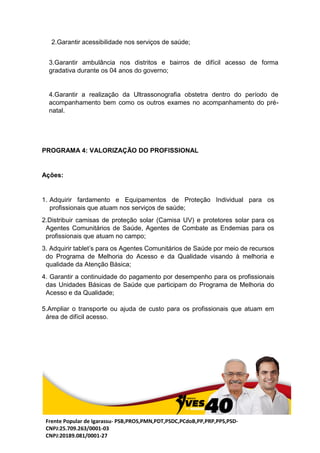 Frente Popular de Igarassu- PSB,PROS,PMN,PDT,PSDC,PCdoB,PP,PRP,PPS,PSD-
CNPJ:25.709.263/0001-03
CNPJ:20189.081/0001-27
PROGRAMA 4: VALORIZAÇÃO DO PROFISSIONAL
Ações:
1. Adquirir fardamento e Equipamentos de Proteção Individual para os
profissionais que atuam nos serviços de saúde;
2.Distribuir camisas de proteção solar (Camisa UV) e protetores solar para os
Agentes Comunitários de Saúde, Agentes de Combate as Endemias para os
profissionais que atuam no campo;
3. Adquirir tablet’s para os Agentes Comunitários de Saúde por meio de recursos
do Programa de Melhoria do Acesso e da Qualidade visando à melhoria e
qualidade da Atenção Básica;
4. Garantir a continuidade do pagamento por desempenho para os profissionais
das Unidades Básicas de Saúde que participam do Programa de Melhoria do
Acesso e da Qualidade;
5.Ampliar o transporte ou ajuda de custo para os profissionais que atuam em
área de difícil acesso.
2.Garantir acessibilidade nos serviços de saúde;
3.Garantir ambulância nos distritos e bairros de difícil acesso de forma
gradativa durante os 04 anos do governo;
4.Garantir a realização da Ultrassonografia obstetra dentro do período de
acompanhamento bem como os outros exames no acompanhamento do pré-
natal.
 