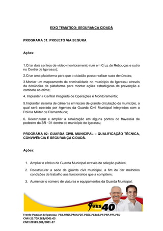Frente Popular de Igarassu- PSB,PROS,PMN,PDT,PSDC,PCdoB,PP,PRP,PPS,PSD-
CNPJ:25.709.263/0001-03
CNPJ:20189.081/0001-27
EIXO TEMÁTICO: SEGURANÇA CIDADÃ
PROGRAMA 01: PROJETO VIA SEGURA
Ações:
1.Criar dois centros de vídeo-monitoramento (um em Cruz de Rebouças e outro
no Centro de Igarassu);
2.Criar uma plataforma para que o cidadão possa realizar suas denúncias;
3.Montar um mapeamento da criminalidade no município de Igarassu através
da denúncias da plataforma para montar ações estratégicas de prevenção e
combate ao crime;
4. Implantar a Central Integrada de Operações e Monitoramento;
5.Implantar sistema de câmeras em locais de grande circulação do município, o
qual será operado por Agentes da Guarda Civil Municipal integrados com a
Polícia Militar de Pernambuco;
6. Reestruturar e ampliar a sinalização em alguns pontos de travessia de
pedestre da BR 101 dentro do município de Igarassu;
PROGRAMA 02: GUARDA CIVIL MUNICIPAL – QUALIFICAÇÃO TÉCNICA,
CONVIVÊNCIA E SEGURANÇA CIDADÃ.
Ações:
1. Ampliar o efetivo da Guarda Municipal através de seleção pública;
2. Reestruturar a sede da guarda civil municipal, a fim de dar melhores
condições de trabalho aos funcionários que a compõem;
3. Aumentar o número de viaturas e equipamentos da Guarda Municipal;
 