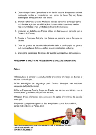 Frente Popular de Igarassu- PSB,PROS,PMN,PDT,PSDC,PCdoB,PP,PRP,PPS,PSD-
CNPJ:25.709.263/0001-03
CNPJ:20189.081/0001-27
4. Criar o Grupo Tático Operacional a fim de dar suporte à segurança cidadã,
realizando rondas e implantando um ponto de base fixo em locais
estratégicos e bloqueios nas vias locais;
5. Treinar o efetivo da Guarda Municipal para se aproximar e interagir com a
população e agir com sensibilização e humanização durante as rondas
nas comunidades e nas Unidades da Guarda Comunitária;
6. Implantar um batalhão da Polícia Militar em Igarassu em parceria com o
Governo do Estado;
7. Ampliar o Programa Patrulha nos Bairros em parceria com o Governo do
Estado;
8. Criar de grupos de debates comunitários com a participação da guarda
civil municipal para definir as ações a serem realizadas no bairro;
9. Criar plano estratégico de rondas da Guarda Municipal nas comunidades.
PROGRAMA 3: POLÍTICAS PREVENTIVAS DA GUARDA MUNICIPAL
Ações:
1.Reestruturar e ampliar o patrulhamento preventivo em todos os bairros e
escolas do município;
2.Criar estratégias de segurança pela Guarda Municipal nas unidades
escolares da Rede Municipal;
3.Criar o Programa Guarda Amiga da Escola nas escolas municipais, com a
presença dos guardas municipais nas escolas;
4.Mapear áreas prioritárias para aplicação de ações preventivas da Guarda
Municipal;
5.Implantar o programa Agente da Paz em parceria com a Polícia Militar,
Corpo de Bombeiros e Polícia Civil.
 