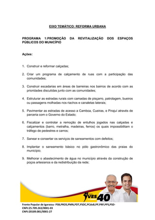 Frente Popular de Igarassu- PSB,PROS,PMN,PDT,PSDC,PCdoB,PP,PRP,PPS,PSD-
CNPJ:25.709.263/0001-03
CNPJ:20189.081/0001-27
EIXO TEMÁTICO: REFORMA URBANA
PROGRAMA 1:PROMOÇÃO DA REVITALIZAÇÃO DOS ESPAÇOS
PÚBLICOS DO MUNICÍPIO
Ações:
1. Construir e reformar calçadas;
2. Criar um programa de calçamento de ruas com a participação das
comunidades;
3. Construir escadarias em áreas de barreiras nos bairros de acordo com as
prioridades discutidas junto com as comunidades;
4. Estruturar as estradas rurais com camadas de pisçarro, patrolagem, bueiros
ou passagens molhadas nos riachos e canaletas laterais;
5. Pavimentar as estradas de acesso a Camboa, Cueiras, e Pirajuí através de
parceria com o Governo do Estado;
6. Fiscalizar e controlar a remoção de entulhos jogados nas calçadas e
calçamentos (barro, metralha, madeiras, ferros) os quais impossibilitam o
tráfego de pedestres e carros;
7. Sanear e consertar os serviços de saneamentos com defeitos;
8. Implantar o saneamento básico no pólo gastronômico das praias do
município;
9. Melhorar o abastecimento de água no município através da construção de
poços artesianos e da redistribuição da rede;
 