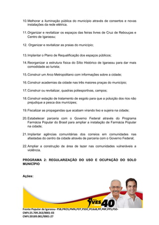 Frente Popular de Igarassu- PSB,PROS,PMN,PDT,PSDC,PCdoB,PP,PRP,PPS,PSD-
CNPJ:25.709.263/0001-03
CNPJ:20189.081/0001-27
10.Melhorar a iluminação pública do município através de consertos e novas
instalações da rede elétrica.
11.Organizar e revitalizar os espaços das feiras livres de Cruz de Rebouças e
Centro de Igarassu;
12. Organizar e revitalizar as praias do município;
13.Implantar o Plano de Requalificação dos espaços públicos;
14.Reorganizar a estrutura física do Sítio Histórico de Igarassu para dar mais
comodidade ao turista;
15.Construir um Arco Metropolitano com informações sobre a cidade;
16.Construir academias da cidade nas três maiores praças do município;
17.Construir ou revitalizar, quadras poliesportivas, campos;
18.Construir estação de tratamento de esgoto para que a poluição dos rios não
prejudique a pesca dos munícipes;
19.Fiscalizar as propagandas que acabam virando lixo e sujeira na cidade;
20.Estabelecer parceria com o Governo Federal através do Programa
Farmácia Popular do Brasil para ampliar a instalação de Farmácia Popular
na cidade;
21.Implantar agências comunitárias dos correios em comunidades nas
afastadas do centro da cidade através de parceria com o Governo Federal;
22.Ampliar a construção de área de lazer nas comunidades vulneráveis a
violência.
PROGRAMA 2: REGULARIZAÇÃO DO USO E OCUPAÇÃO DO SOLO
MUNICÍPIO
Ações:
 