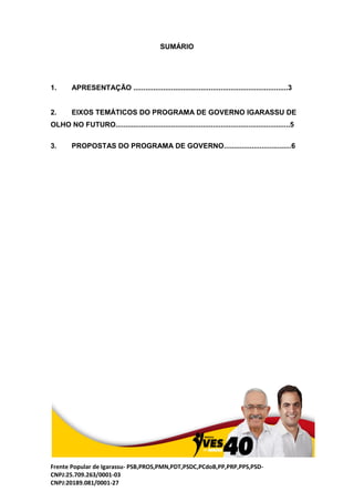 Frente Popular de Igarassu- PSB,PROS,PMN,PDT,PSDC,PCdoB,PP,PRP,PPS,PSD-
CNPJ:25.709.263/0001-03
CNPJ:20189.081/0001-27
SUMÁRIO
1. APRESENTAÇÃO ..............................................................................3
2. EIXOS TEMÁTICOS DO PROGRAMA DE GOVERNO IGARASSU DE
OLHO NO FUTURO........................................................................................5
3. PROPOSTAS DO PROGRAMA DE GOVERNO..................................6
 