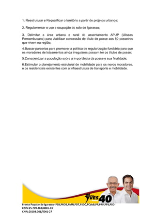 Frente Popular de Igarassu- PSB,PROS,PMN,PDT,PSDC,PCdoB,PP,PRP,PPS,PSD-
CNPJ:25.709.263/0001-03
CNPJ:20189.081/0001-27
1. Reestruturar e Requalificar o território a partir de projetos urbanos;
2. Regulamentar o uso e ocupação do solo de Igarassu;
3. Delimitar a área urbana e rural do assentamento APUP (Ulisses
Pernambucano) para viabilizar concessão de título de posse aos 80 posseiros
que vivem na região;
4.Buscar parcerias para promover a política de regularização fundiária para que
os moradores de loteamentos ainda irregulares possam ter os títulos de posse;
5.Conscientizar a população sobre a importância da posse e sua finalidade;
6.Estimular o planejamento estrutural de mobilidade para os novos moradores,
e os residenciais existentes com a infraestrutura de transporte e mobilidade.
 