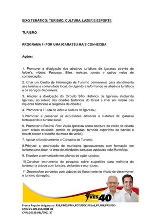 Frente Popular de Igarassu- PSB,PROS,PMN,PDT,PSDC,PCdoB,PP,PRP,PPS,PSD-
CNPJ:25.709.263/0001-03
CNPJ:20189.081/0001-27
EIXO TEMÁTICO: TURISMO, CULTURA, LAZER E ESPORTE
TURISMO
PROGRAMA 1- POR UMA IGARASSU MAIS CONHECIDA
Ações:
1. Promover a divulgação dos atrativos turísticos de Igarassu através de
folder’s, vídeos, Fanpage, Sites, revistas, jornais e outros meios de
comunicação;
2. Criar um Centro de Informação de Turismo permanente para atendimento
aos turistas e comunidade local, divulgando e informando os atrativos turísticos
e os serviços disponíveis;
3. Ampliar a divulgação do Circuito Sítio Histórico de Igarassu (incluindo
Igarassu no roteiro das cidades históricas do Brasil e criar um roteiro das
riquezas históricas e religiosas da cidade);
4. Promover a I Feira de Artes e Cultura de Igarassu;
5.Promover e preservar as expressões artísticas e culturais de Igarassu
fortalecendo o turismo local;
6. Promover o Festival Fest Verão Igarassu como abertura do verão da cidade
(com shows musicais, corrida de jangadas, torneios esportivos de futvolei e
beach soccer e escolha da musa do verão);
7. Apoiar o funcionamento o Conselho de Turismo;
8.Priorizar a contratação de munícipes igarassuenses com formação em
turismo para atuar na área de atividades turísticas apoiadas pelo Município;
9. Envolver a comunidade nos planos de ação turística;
10.Construir instrumento de pesquisa sobre sugestões para melhoria do
turismo na cidade com turistas, visitantes e munícipes;
11.Desenvolver parcerias com cidades do litoral norte no intuito de desenvolver
o turismo da região;
 
