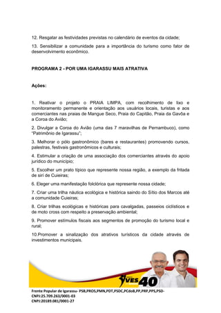 Frente Popular de Igarassu- PSB,PROS,PMN,PDT,PSDC,PCdoB,PP,PRP,PPS,PSD-
CNPJ:25.709.263/0001-03
CNPJ:20189.081/0001-27
12. Resgatar as festividades previstas no calendário de eventos da cidade;
13. Sensibilizar a comunidade para a importância do turismo como fator de
desenvolvimento econômico.
PROGRAMA 2 - POR UMA IGARASSU MAIS ATRATIVA
Ações:
1. Reativar o projeto o PRAIA LIMPA, com recolhimento de lixo e
monitoramento permanente e orientação aos usuários locais, turistas e aos
comerciantes nas praias de Mangue Seco, Praia do Capitão, Praia da Gavôa e
a Coroa do Avião;
2. Divulgar a Coroa do Avião (uma das 7 maravilhas de Pernambuco), como
“Patrimônio de Igarassu”;
3. Melhorar o pólo gastronômico (bares e restaurantes) promovendo cursos,
palestras, festivais gastronômicos e culturais;
4. Estimular a criação de uma associação dos comerciantes através do apoio
jurídico do município;
5. Escolher um prato típico que represente nossa região, a exemplo da fritada
de sirí de Cuieiras;
6. Eleger uma manifestação folclórica que represente nossa cidade;
7. Criar uma trilha náutica ecológica e histórica saindo do Sítio dos Marcos até
a comunidade Cuieiras;
8. Criar trilhas ecológicas e históricas para cavalgadas, passeios ciclísticos e
de moto cross com respeito a preservação ambiental;
9. Promover estímulos fiscais aos segmentos de promoção do turismo local e
rural;
10.Promover a sinalização dos atrativos turísticos da cidade através de
investimentos municipais.
 