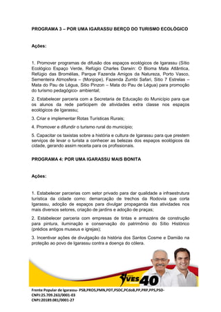 Frente Popular de Igarassu- PSB,PROS,PMN,PDT,PSDC,PCdoB,PP,PRP,PPS,PSD-
CNPJ:25.709.263/0001-03
CNPJ:20189.081/0001-27
PROGRAMA 3 – POR UMA IGARASSU BERÇO DO TURISMO ECOLÓGICO
Ações:
1. Promover programas de difusão dos espaços ecológicos de Igarassu (Sítio
Ecológico Espaço Verde, Refúgio Charles Darwin: O Bioma Mata Atlântica,
Refúgio das Bromélias, Parque Fazenda Amigos da Natureza, Porto Vasco,
Sementeira Atmosfera – (Monjope), Fazenda Zumbi Safari, Sitio 7 Estrelas –
Mata do Pau de Légua, Sitio Pinzon – Mata do Pau de Légua) para promoção
do turismo pedagógico- ambiental;
2. Estabelecer parceria com a Secretaria de Educação do Município para que
os alunos da rede participem de atividades extra classe nos espaços
ecológicos de Igarassu;
3. Criar e implementar Rotas Turísticas Rurais;
4. Promover e difundir o turismo rural do município;
5. Capacitar os taxistas sobre a história e cultura de Igarassu para que prestem
serviços de levar o turista a conhecer as belezas dos espaços ecológicos da
cidade, gerando assim receita para os profissionais.
PROGRAMA 4: POR UMA IGARASSU MAIS BONITA
Ações:
1. Estabelecer parcerias com setor privado para dar qualidade a infraestrutura
turística da cidade como: demarcação de trechos da Rodovia que corta
Igarassu, adoção de espaços para divulgar propaganda das atividades nos
mais diversos setores, criação de jardins e adoção de praças;
2. Estabelecer parceria com empresas de tintas e armazéns de construção
para pintura, iluminação e conservação do patrimônio do Sítio Histórico
(prédios antigos museus e igrejas);
3. Incentivar ações de divulgação da história dos Santos Cosme e Damião na
proteção ao povo de Igarassu contra a doença do cólera.
 
