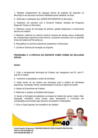 Frente Popular de Igarassu- PSB,PROS,PMN,PDT,PSDC,PCdoB,PP,PRP,PPS,PSD-
CNPJ:25.709.263/0001-03
CNPJ:20189.081/0001-27
1. Realizar mapeamento de espaços físicos de práticas de esportes no
Município e de recursos humanos habilitados para trabalhar na área;
2. Estimular a realização dos JOGOS ESTUDANTIS no Município;
3. Implantar, em parceira com o Governo Federal, Núcleos do Programa
Segundo Tempo no Município;
4. Oferecer cursos de formação de árbitros, gestão desportiva e treinamento
técnico em futebol;
5. Reativar, melhorar ou mesmo construir campos de várzea, para a realização
de campeonatos esportivos entre bairros, buscando parcerias com os grandes
times de futebol de Pernambuco;
6. Requalificar os Centros Esportivos existentes no Município;
7. Construir Centros de Iniciação ao Esporte.
PROGRAMA 2: A PRÁTICA DO ESPORTE COMO FORMA DE INCLUSÃO
SOCIAL
Ações:
1. Criar o campeonato Municipal de Futebol nas categorias sub-15, sub-17,
sub-20 e máster;
2. Incentivar a população a andar de bicicleta;
3. Isolar locais na via urbana aos domingos para a prática de atividades
esportivas, recreação infantil, apresentações musicais e ações de saúde;
4. Apoiar as Escolinhas de Futebol;
5. Reformar e ampliar os Estádios Municipais;
6. Apoiar a formação de seleções municipais de futebol de campo, futsal, vôlei,
basquete, handebol, entre outras, para representar o município em
competições promovidas pelo Governo do Estado e Federações;
7. Criar a Copa Igarassu de handball e de voleibol;
 
