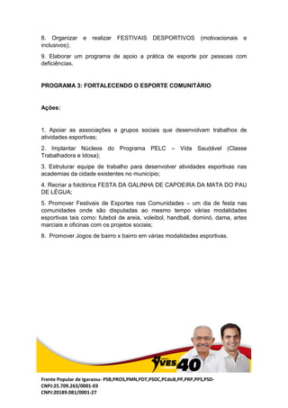 Frente Popular de Igarassu- PSB,PROS,PMN,PDT,PSDC,PCdoB,PP,PRP,PPS,PSD-
CNPJ:25.709.263/0001-03
CNPJ:20189.081/0001-27
8. Organizar e realizar FESTIVAIS DESPORTIVOS (motivacionais e
inclusivos);
9. Elaborar um programa de apoio a prática de esporte por pessoas com
deficiências.
PROGRAMA 3: FORTALECENDO O ESPORTE COMUNITÁRIO
Ações:
1. Apoiar as associações e grupos sociais que desenvolvam trabalhos de
atividades esportivas;
2. Implantar Núcleos do Programa PELC – Vida Saudável (Classe
Trabalhadora e Idosa);
3. Estruturar equipe de trabalho para desenvolver atividades esportivas nas
academias da cidade existentes no município;
4. Recriar a folclórica FESTA DA GALINHA DE CAPOEIRA DA MATA DO PAU
DE LÉGUA;
5. Promover Festivais de Esportes nas Comunidades – um dia de festa nas
comunidades onde são disputadas ao mesmo tempo várias modalidades
esportivas tais como: futebol de areia, voleibol, handball, dominó, dama, artes
marciais e oficinas com os projetos sociais;
8. Promover Jogos de bairro x bairro em várias modalidades esportivas.
 