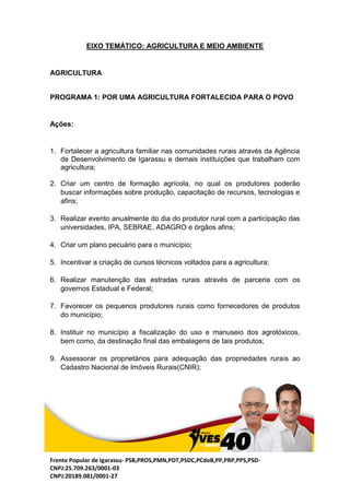 Frente Popular de Igarassu- PSB,PROS,PMN,PDT,PSDC,PCdoB,PP,PRP,PPS,PSD-
CNPJ:25.709.263/0001-03
CNPJ:20189.081/0001-27
EIXO TEMÁTICO: AGRICULTURA E MEIO AMBIENTE
AGRICULTURA
PROGRAMA 1: POR UMA AGRICULTURA FORTALECIDA PARA O POVO
Ações:
1. Fortalecer a agricultura familiar nas comunidades rurais através da Agência
de Desenvolvimento de Igarassu e demais instituições que trabalham com
agricultura;
2. Criar um centro de formação agrícola, no qual os produtores poderão
buscar informações sobre produção, capacitação de recursos, tecnologias e
afins;
3. Realizar evento anualmente do dia do produtor rural com a participação das
universidades, IPA, SEBRAE, ADAGRO e órgãos afins;
4. Criar um plano pecuário para o município;
5. Incentivar a criação de cursos técnicos voltados para a agricultura;
6. Realizar manutenção das estradas rurais através de parceria com os
governos Estadual e Federal;
7. Favorecer os pequenos produtores rurais como fornecedores de produtos
do município;
8. Instituir no município a fiscalização do uso e manuseio dos agrotóxicos,
bem como, da destinação final das embalagens de tais produtos;
9. Assessorar os proprietários para adequação das propriedades rurais ao
Cadastro Nacional de Imóveis Rurais(CNIR);
 