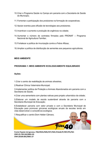 Frente Popular de Igarassu- PSB,PROS,PMN,PDT,PSDC,PCdoB,PP,PRP,PPS,PSD-
CNPJ:25.709.263/0001-03
CNPJ:20189.081/0001-27
10.Criar o Programa Saúde no Campo em parceria com a Secretaria de Saúde
do Município;
11.Fomentar a participação dos produtores na formação de cooperativas;
12.Apoiar eventos para difusão de tecnologias aos produtores;
13.Incentivar o aumento e produção de orgânicos na cidade;
14.Aumentar o número de contratos firmados pelo PRONAF – Programa
Nacional de Agricultura Familiar;
15.Fortalecer a política de imunização contra a Febre Aftosa;
16.Ampliar a política de distribuição de sementes aos pequenos agricultores.
MEIO AMBIENTE
PROGRAMA 1: MEIO AMBIENTE ECOLOGICAMENTE EQUILIBRADO
Ações:
1.Criar o centro de reabilitação de animais silvestres;
2.Reativar Clínica Veterinária Municipal;
3.Implementar política de Proteção a Animais Abandonados em parceria com a
Secretaria de Saúde;
4.Criar uma sementeira com plantas nativas para projeto urbanístico da cidade;
5.Elaborar um modelo de escola sustentável através de parceria com a
Secretaria Municipal de Educação;
6.Estabelecer parceria com setor privado e com a Secretaria Municipal de
Educação para promover gincanas ecológicas anuais da escolas tendo em
vista desenvolver a consciência ecológica;
7.Requalificar o centro Dom Helder Câmara;
 
