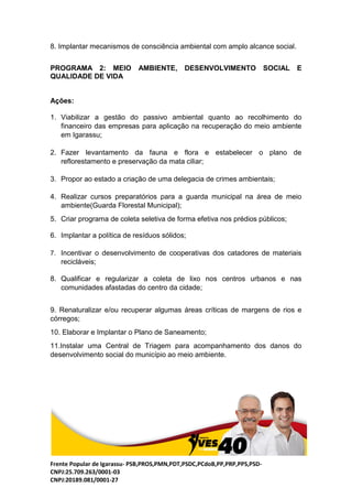 Frente Popular de Igarassu- PSB,PROS,PMN,PDT,PSDC,PCdoB,PP,PRP,PPS,PSD-
CNPJ:25.709.263/0001-03
CNPJ:20189.081/0001-27
8. Implantar mecanismos de consciência ambiental com amplo alcance social.
PROGRAMA 2: MEIO AMBIENTE, DESENVOLVIMENTO SOCIAL E
QUALIDADE DE VIDA
Ações:
1. Viabilizar a gestão do passivo ambiental quanto ao recolhimento do
financeiro das empresas para aplicação na recuperação do meio ambiente
em Igarassu;
2. Fazer levantamento da fauna e flora e estabelecer o plano de
reflorestamento e preservação da mata ciliar;
3. Propor ao estado a criação de uma delegacia de crimes ambientais;
4. Realizar cursos preparatórios para a guarda municipal na área de meio
ambiente(Guarda Florestal Municipal);
5. Criar programa de coleta seletiva de forma efetiva nos prédios públicos;
6. Implantar a política de resíduos sólidos;
7. Incentivar o desenvolvimento de cooperativas dos catadores de materiais
recicláveis;
8. Qualificar e regularizar a coleta de lixo nos centros urbanos e nas
comunidades afastadas do centro da cidade;
9. Renaturalizar e/ou recuperar algumas áreas críticas de margens de rios e
córregos;
10. Elaborar e Implantar o Plano de Saneamento;
11.Instalar uma Central de Triagem para acompanhamento dos danos do
desenvolvimento social do município ao meio ambiente.
 