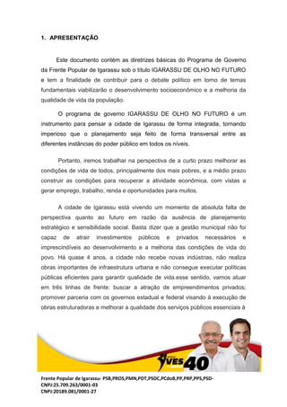 Frente Popular de Igarassu- PSB,PROS,PMN,PDT,PSDC,PCdoB,PP,PRP,PPS,PSD-
CNPJ:25.709.263/0001-03
CNPJ:20189.081/0001-27
1. APRESENTAÇÃO
Este documento contém as diretrizes básicas do Programa de Governo
da Frente Popular de Igarassu sob o título IGARASSU DE OLHO NO FUTURO
e tem a finalidade de contribuir para o debate político em torno de temas
fundamentais viabilizarão o desenvolvimento socioeconômico e a melhoria da
qualidade de vida da população.
O programa de governo IGARASSU DE OLHO NO FUTURO é um
instrumento para pensar a cidade de Igarassu de forma integrada, tornando
imperioso que o planejamento seja feito de forma transversal entre as
diferentes instâncias do poder público em todos os níveis.
Portanto, iremos trabalhar na perspectiva de a curto prazo melhorar as
condições de vida de todos, principalmente dos mais pobres, e a médio prazo
construir as condições para recuperar a atividade econômica, com vistas a
gerar emprego, trabalho, renda e oportunidades para muitos.
A cidade de Igarassu está vivendo um momento de absoluta falta de
perspectiva quanto ao futuro em razão da ausência de planejamento
estratégico e sensibilidade social. Basta dizer que a gestão municipal não foi
capaz de atrair investimentos públicos e privados necessários e
imprescindíveis ao desenvolvimento e a melhoria das condições de vida do
povo. Há quase 4 anos, a cidade não recebe novas indústrias, não realiza
obras importantes de infraestrutura urbana e não consegue executar políticas
públicas eficientes para garantir qualidade de vida.esse sentido, vamos atuar
em três linhas de frente: buscar a atração de empreendimentos privados;
promover parceria com os governos estadual e federal visando à execução de
obras estruturadoras e melhorar a qualidade dos serviços públicos essenciais à
 