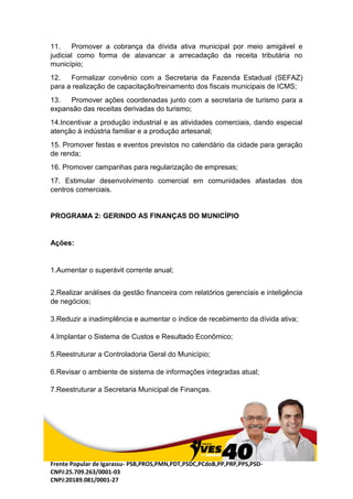 Frente Popular de Igarassu- PSB,PROS,PMN,PDT,PSDC,PCdoB,PP,PRP,PPS,PSD-
CNPJ:25.709.263/0001-03
CNPJ:20189.081/0001-27
11. Promover a cobrança da dívida ativa municipal por meio amigável e
judicial como forma de alavancar a arrecadação da receita tributária no
município;
12. Formalizar convênio com a Secretaria da Fazenda Estadual (SEFAZ)
para a realização de capacitação/treinamento dos fiscais municipais de ICMS;
13. Promover ações coordenadas junto com a secretaria de turismo para a
expansão das receitas derivadas do turismo;
14.Incentivar a produção industrial e as atividades comerciais, dando especial
atenção à indústria familiar e a produção artesanal;
15. Promover festas e eventos previstos no calendário da cidade para geração
de renda;
16. Promover campanhas para regularização de empresas;
17. Estimular desenvolvimento comercial em comunidades afastadas dos
centros comerciais.
PROGRAMA 2: GERINDO AS FINANÇAS DO MUNICÍPIO
Ações:
1.Aumentar o superávit corrente anual;
2.Realizar análises da gestão financeira com relatórios gerenciais e inteligência
de negócios;
3.Reduzir a inadimplência e aumentar o índice de recebimento da dívida ativa;
4.Implantar o Sistema de Custos e Resultado Econômico;
5.Reestruturar a Controladoria Geral do Município;
6.Revisar o ambiente de sistema de informações integradas atual;
7.Reestruturar a Secretaria Municipal de Finanças.
 
