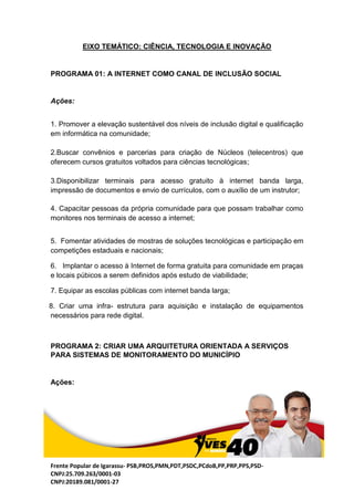 Frente Popular de Igarassu- PSB,PROS,PMN,PDT,PSDC,PCdoB,PP,PRP,PPS,PSD-
CNPJ:25.709.263/0001-03
CNPJ:20189.081/0001-27
EIXO TEMÁTICO: CIÊNCIA, TECNOLOGIA E INOVAÇÃO
PROGRAMA 01: A INTERNET COMO CANAL DE INCLUSÃO SOCIAL
Ações:
1. Promover a elevação sustentável dos níveis de inclusão digital e qualificação
em informática na comunidade;
2.Buscar convênios e parcerias para criação de Núcleos (telecentros) que
oferecem cursos gratuitos voltados para ciências tecnológicas;
3.Disponibilizar terminais para acesso gratuito à internet banda larga,
impressão de documentos e envio de currículos, com o auxílio de um instrutor;
4. Capacitar pessoas da própria comunidade para que possam trabalhar como
monitores nos terminais de acesso a internet;
5. Fomentar atividades de mostras de soluções tecnológicas e participação em
competições estaduais e nacionais;
6. Implantar o acesso à Internet de forma gratuita para comunidade em praças
e locais púbicos a serem definidos após estudo de viabilidade;
7. Equipar as escolas públicas com internet banda larga;
8. Criar uma infra- estrutura para aquisição e instalação de equipamentos
necessários para rede digital.
PROGRAMA 2: CRIAR UMA ARQUITETURA ORIENTADA A SERVIÇOS
PARA SISTEMAS DE MONITORAMENTO DO MUNICÍPIO
Ações:
 