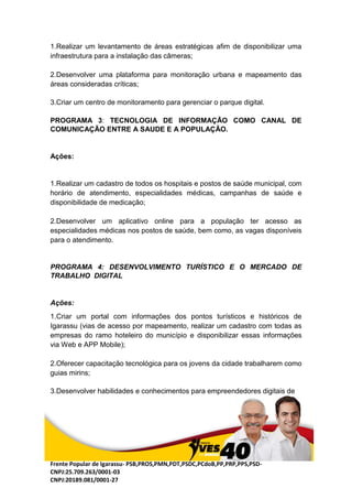 Frente Popular de Igarassu- PSB,PROS,PMN,PDT,PSDC,PCdoB,PP,PRP,PPS,PSD-
CNPJ:25.709.263/0001-03
CNPJ:20189.081/0001-27
1.Realizar um levantamento de áreas estratégicas afim de disponibilizar uma
infraestrutura para a instalação das câmeras;
2.Desenvolver uma plataforma para monitoração urbana e mapeamento das
áreas consideradas críticas;
3.Criar um centro de monitoramento para gerenciar o parque digital.
PROGRAMA 3: TECNOLOGIA DE INFORMAÇÃO COMO CANAL DE
COMUNICAÇÃO ENTRE A SAUDE E A POPULAÇÃO.
Ações:
1.Realizar um cadastro de todos os hospitais e postos de saúde municipal, com
horário de atendimento, especialidades médicas, campanhas de saúde e
disponibilidade de medicação;
2.Desenvolver um aplicativo online para a população ter acesso as
especialidades médicas nos postos de saúde, bem como, as vagas disponíveis
para o atendimento.
PROGRAMA 4: DESENVOLVIMENTO TURÍSTICO E O MERCADO DE
TRABALHO DIGITAL
Ações:
1.Criar um portal com informações dos pontos turísticos e históricos de
Igarassu (vias de acesso por mapeamento, realizar um cadastro com todas as
empresas do ramo hoteleiro do município e disponibilizar essas informações
via Web e APP Mobile);
2.Oferecer capacitação tecnológica para os jovens da cidade trabalharem como
guias mirins;
3.Desenvolver habilidades e conhecimentos para empreendedores digitais de
 