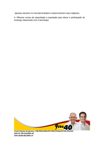 Frente Popular de Igarassu- PSB,PROS,PMN,PDT,PSDC,PCdoB,PP,PRP,PPS,PSD-
CNPJ:25.709.263/0001-03
CNPJ:20189.081/0001-27
Igarassu atuarem no mercado brasileiro e desenvolverem seus negócios;
4. Oferecer cursos de capacitação a população para elevar a participação do
emprego relacionado com a tecnologia.
 