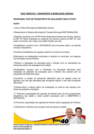 Frente Popular de Igarassu- PSB,PROS,PMN,PDT,PSDC,PCdoB,PP,PRP,PPS,PSD-
CNPJ:25.709.263/0001-03
CNPJ:20189.081/0001-27
EIXO TEMÁTICO : TRANSPORTE E MOBILIDADE URBANA
PROGRAMA: POR UM TRANSPORTE DE QUALIDADE PARA O POVO
Ações:
1.Criar o Plano Municipal de Mobilidade Urbana;
2.Reestruturar o Sistema Municipal de Transito Municipal /DEPTARAN/JARI;
3.Realizar convênio com a PRF Polícia Rodoviária Federal nos trechos urbanos
da BR 101 Norte Araçoiaba em especial nos trechos urbanos da BR 101 que
corta o município com vistas uma melhor fluidez nas vias;
4.Estabelecer convênio com o DETRAN-PE para conveniar pátio e os demais
serviços necessários;
5.Construir bicicletários em espaços urbanos e rurais do município;
6.Recuperar as sinalizações horizontais e verticais no município, em especial
nas principais vias de trânsito;
7.Efetivar a realização da educação para o trânsito com os operadores de
transporte público de passageiros da cidade;
8.Estabelecer parceria com a Secretaria de Educação Municipal para
realização de palestras de educação para o trânsito nas escolas com os
estudantes da Rede Municipal;
9.Incentivar a criação de transporte alternativo para as regiões rurais de
Igarassu que não são atendidas pelo transporte regular e nem pelo transporte
alternativo;
10.Desenvolver e efetuar plano de sinalização no entorno das escolas com
faixas de pedestre e lombada;
11. Promover capacitação dos agentes de trânsito para uso de equipamentos
fotográficos tipo tablet e radar portátil conectado com o DENATRAN e
DETRAN-PE;
12.Promover capacitação dos agentes de trânsito sobre Legislação de Trânsito;
13.Reordenar o trânsito nas principais vias de acesso à cidade;
 
