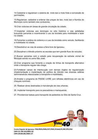 Frente Popular de Igarassu- PSB,PROS,PMN,PDT,PSDC,PCdoB,PP,PRP,PPS,PSD-
CNPJ:25.709.263/0001-03
CNPJ:20189.081/0001-27
14.Cadastrar e regularizar o sistema de moto taxi e moto frete e concessão de
permissões;
15.Regularizar, cadastrar e ordenar das praças de taxi, moto taxi e Kombis do
Município como também dos condutores;
16.Criar ciclovias em áreas de grande circulação da cidade;
17.Implantar ciclovias aos domingos no sítio histórico e vias asfaltadas
buscando parcerias e incentivando o uso da bicicleta para mobilidade e lazer
na cidade;
18.Fomentar a prática do ciclismo e o uso da bicicleta como veículo, facilitando
a mobilidade na cidade;
19.Desobstruir as vias de acesso a feira livre de Igarassu;
20.Disciplinar o trânsito próximo as escolas que tem grande fluxo de veículos;
21.Buscar parcerias com o estado para recuperação da estrada vicinal de
Monjope saindo na usina São José;
22.Criar programa que fomente a criação de linhas de transporte alternativo
onde o transporte regular não chega;
23.Fortalecer canais de interlocução com demais órgãos de regularização
(implementação e implantação da política de trânsito nas diversas esferas
administrativas relacionadas a transporte e mobilidade);
24.Ampliar o programa do PASSE LIVRE com bilhetes eletrônicos em vez de
cheques nominais;
25. Realizar obras destinadas à manutenção de vias urbanas;
26. Implantar transporte para os pescadores e marisqueiras;
27. Providenciar balsas para transporte de pedestres do Sitio de Santa Cruz.
 
