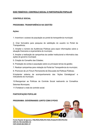 Frente Popular de Igarassu- PSB,PROS,PMN,PDT,PSDC,PCdoB,PP,PRP,PPS,PSD-
CNPJ:25.709.263/0001-03
CNPJ:20189.081/0001-27
EIXO TEMÁTICO: CONTROLE SOCIAL E PARTICIPAÇÃO POPULAR
CONTROLE SOCIAL
PROGRAMA: TRANSPARÊNCIA NA GESTÃO
Ações:
1. Incentivar o acesso da população ao portal da transparência municipal;
2. Criar formulário para pesquisa de satisfação do usuário no Portal da
Transparência;
3. Ampliar o número de Audiências Públicas para expor informações sobre a
situação financeira e orçamentária do município;
5. Ampliar a realização de campanhas de caráter institucional e informativo das
ações do governo municipal;
5. Criação do Conselho das Cidades;
6. Prestação de contas à população sobre os principais temas da gestão;
7. Realizar campanhas para visitação do Portal da Transparência do município;
8. Promover de um Fórum Permanente de Discussão de Políticas Públicas;
9.Implantar sistema de acompanhamento das “Ações Estratégicas” e
indicadores do município;
10.Reorganizar as Políticas de Controle Social reativando os Conselhos
Setoriais Municipais;
11.Fortalecer a rede de controle social.
PARTICIPAÇÃO POPULAR
PROGRAMA: GOVERNANDO JUNTO COM O POVO
 