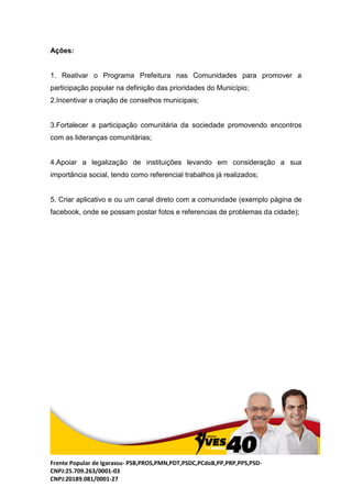 Frente Popular de Igarassu- PSB,PROS,PMN,PDT,PSDC,PCdoB,PP,PRP,PPS,PSD-
CNPJ:25.709.263/0001-03
CNPJ:20189.081/0001-27
Ações:
1. Reativar o Programa Prefeitura nas Comunidades para promover a
participação popular na definição das prioridades do Município;
2.Incentivar a criação de conselhos municipais;
3.Fortalecer a participação comunitária da sociedade promovendo encontros
com as lideranças comunitárias;
4.Apoiar a legalização de instituições levando em consideração a sua
importância social, tendo como referencial trabalhos já realizados;
5. Criar aplicativo e ou um canal direto com a comunidade (exemplo página de
facebook, onde se possam postar fotos e referencias de problemas da cidade);
 