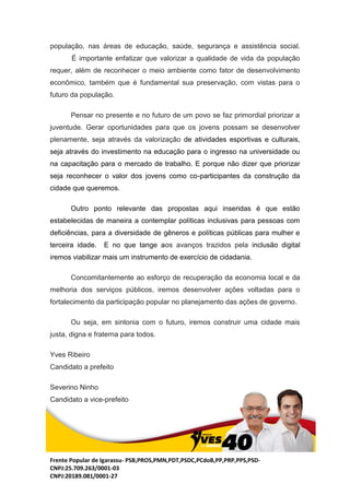 Frente Popular de Igarassu- PSB,PROS,PMN,PDT,PSDC,PCdoB,PP,PRP,PPS,PSD-
CNPJ:25.709.263/0001-03
CNPJ:20189.081/0001-27
população, nas áreas de educação, saúde, segurança e assistência social.
É importante enfatizar que valorizar a qualidade de vida da população
requer, além de reconhecer o meio ambiente como fator de desenvolvimento
econômico, também que é fundamental sua preservação, com vistas para o
futuro da população.
Pensar no presente e no futuro de um povo se faz primordial priorizar a
juventude. Gerar oportunidades para que os jovens possam se desenvolver
plenamente, seja através da valorização de atividades esportivas e culturais,
seja através do investimento na educação para o ingresso na universidade ou
na capacitação para o mercado de trabalho. E porque não dizer que priorizar
seja reconhecer o valor dos jovens como co-participantes da construção da
cidade que queremos.
Outro ponto relevante das propostas aqui inseridas é que estão
estabelecidas de maneira a contemplar políticas inclusivas para pessoas com
deficiências, para a diversidade de gêneros e políticas públicas para mulher e
terceira idade. E no que tange aos avanços trazidos pela inclusão digital
iremos viabilizar mais um instrumento de exercício de cidadania.
Concomitantemente ao esforço de recuperação da economia local e da
melhoria dos serviços públicos, iremos desenvolver ações voltadas para o
fortalecimento da participação popular no planejamento das ações de governo.
Ou seja, em sintonia com o futuro, iremos construir uma cidade mais
justa, digna e fraterna para todos.
Yves Ribeiro
Candidato a prefeito
Severino Ninho
Candidato a vice-prefeito
 