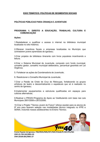 Frente Popular de Igarassu- PSB,PROS,PMN,PDT,PSDC,PCdoB,PP,PRP,PPS,PSD-
CNPJ:25.709.263/0001-03
CNPJ:20189.081/0001-27
EIXO TEMÁTICO: POLÍTICAS DE SEGMENTOS SOCIAIS
POLÍTICAS PÚBLICAS PARA CRIANÇA E JUVENTUDE
PROGRAMA 1: DIREITO A EDUCAÇÃO, TRABALHO, CULTURA E
COMUNICAÇÃO
Ações:
1.Restabelecer e qualificar o acesso à internet na biblioteca municipal
localizada no sítio histórico;
2.Oferecer incentivos fiscais a empresas localizadas no Município que
contratarem jovens aprendizes de Igarassu;
3.Criar projetos de biblioteca itinerante com livros populares incentivando a
leitura;
4.Criar o Sistema Municipal de Juventude, composto com fundo municipal,
conselho gestor, conselho municipal deliberativo, percentual garantido em Lei
Orgânica;
5. Fortalecer as ações da Coordenadoria de Juventude;
6. Reestruturar o Conselho Municipal de Juventude;
7.Criar a Paixão de Cristo de Cruz do Rebouças, fortalecendo os grupos
artísticos de teatro e descentralizando o espetáculo que só é realizado no
centro de Igarassu;
8.Implementar equipamentos e estruturas qualificadas em espaços para
culturas alternativas;
9.Reativar o PROAV-Programa de Apoio ao Vestibulando com base nas Leis
Municipais 2601/2006 e 2672/2008;
10.Criar o Projeto “Técnico Jovem do Futuro” reforço escolar para os alunos do
9º ano para fazerem seleção nas modalidades técnico integrado no IFPE e
SENAI, incluindo nossos adolescentes no Ensino Técnico;
 