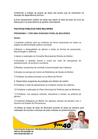 Frente Popular de Igarassu- PSB,PROS,PMN,PDT,PSDC,PCdoB,PP,PRP,PPS,PSD-
CNPJ:25.709.263/0001-03
CNPJ:20189.081/0001-27
5.Estimular a criação de grupos de apoio aos jovens que se encontram na
situação de dependência química;
6.Criar equipamento público de skate tipo street na área de lazer de Cruz do
Rebouças e na área externa do ginásio Jota Raposo.
POLÍTICAS PÚBLICAS PARA MULHERES
PROGRAMA 1: POR UMA IGARASSU PARA AS MULHERES
Ações:
1.Implantar políticas para as mulheres de forma transversal em todos os
órgãos da administração pública municipal;
2.Reduzir a desigualdade de gênero e todas as formas de preconceito,
discriminação e violência;
3.Apoiar a reativação do Conselho Municipal de Direitos da Mulher;
4.Combater o assédio sexual e moral por meio de campanhas de
esclarecimento, lei punitiva e ouvidoria;
5.Realizar campanhas de combate à discriminação das mulheres;
6.Ampliar os serviços do Centro de Referência de Saúde da Mulher;
7.Fortalecer as ações previstas na Lei Maria da Penha;
8. Desenvolver programas de proteção aos direitos da mulher;
9.Fortalecer a rede de atendimento às mulheres vítimas de violência;
10.Fortalecer a aplicação do Plano Municipal de Políticas para as Mulheres;
11.Fortalecer, nos espaços culturais, educativos e sociais, as políticas de
gênero;
13.Implantar Delegacia da Mulher em Igarassu através de parceria com o
Governo do Estado de Pernambuco;
14.Utilizar as áreas de lazer do Município durante os finais de semana para
realização de eventos e serviços de artes voltadas ao público feminino;
 