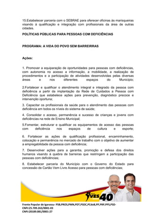 Frente Popular de Igarassu- PSB,PROS,PMN,PDT,PSDC,PCdoB,PP,PRP,PPS,PSD-
CNPJ:25.709.263/0001-03
CNPJ:20189.081/0001-27
15.Estabelecer parceria com o SEBRAE para oferecer oficinas às marisqueiras
visando à qualificação e integração com profissionais da área de outras
cidades.
POLÍTICAS PÚBLICAS PARA PESSOAS COM DEFICIÊNCIAS
PROGRAMA: A VIDA DO POVO SEM BARREIRRAS
Ações:
1. Promover a equiparação de oportunidades para pessoas com deficiências,
com autonomia no acesso a informação, a mobilidade, a realização de
procedimentos e a participação de atividades desenvolvidas pelas diversas
áreas e nos diferentes espaços do Município;
2.Fortalecer e qualificar o atendimento integral e integrado da pessoa com
deficiência a partir da implantação da Rede de Cuidados a Pessoa com
Deficiência que estabelece ações para prevenção, diagnóstico precoce e
intervenção oportuna;
3. Capacitar os profissionais da saúde para o atendimento das pessoas com
deficiência em todos os níveis do sistema de saúde;
4. Consolidar o acesso, permanência e sucesso de crianças e jovens com
deficiências na rede de Ensino Municipal;
5.Fomentar, estruturar e qualificar os equipamentos de acesso das pessoas
com deficiência nos espaços de cultura e esporte;
6. Fortalecer as ações de qualificação profissional, encaminhamento,
colocação e permanência no mercado de trabalho com o objetivo de aumentar
a empregabilidade da pessoa com deficiência;
7. Desenvolver ações para a garantia, promoção e defesa dos direitos
humanos visando à quebra de barreiras que restringem a participação das
pessoas com deficiências;
8. Estabelecer parceria do Município com o Governo do Estado para
concessão de Cartão Vem Livre Acesso para pessoas com deficiências;
 