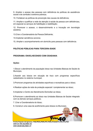 Frente Popular de Igarassu- PSB,PROS,PMN,PDT,PSDC,PCdoB,PP,PRP,PPS,PSD-
CNPJ:25.709.263/0001-03
CNPJ:20189.081/0001-27
9. Ampliar o acesso das pessoas com deficiência às políticas de assistência
social e de combate à extrema pobreza;
10. Fortalecer as políticas de prevenção das causas de deficiência;
11. Ampliar e qualificar a rede de atenção à saúde da pessoa com deficiências,
em especial os serviços de habilitação e reabilitação;
12. Promover o acesso, o desenvolvimento e a inovação em tecnologia
assistiva;
13.Criar a Coordenadoria da Pessoa Deficiente;
14.Implantar semáforos sonoros;
15. Ampliar o acompanhamento em domicílio para pessoas com deficiência.
POLÍTICAS PÚBLICAS PARA TERCEIRA IDADE
PROGRAMA: ENVELHECENDO COM CIDADANIA
Ações:
1.Elevar o atendimento da população idosa nas Unidades Básicas de Saúde do
Município;
2.Assistir aos idosos em situação de risco com programas específicos
cadastrados no sistema municipal;
3.Promover programas de atividades esportivas e recreativas para o idoso;
4.Realizar ações de rede de proteção especial / complementar ao idoso;
5.Implantar o Centro de Atendimento Domiciliar ao Idoso;
6.Promover o atendimento ao idoso nas Unidades Básicas de Saúde integrado
com os demais serviços públicos;
7 .Criar a Coordenadoria do Idoso;
8. Construir uma casa de acolhimento para idosos no Município.
 