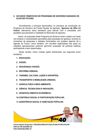 Frente Popular de Igarassu- PSB,PROS,PMN,PDT,PSDC,PCdoB,PP,PRP,PPS,PSD-
CNPJ:25.709.263/0001-03
CNPJ:20189.081/0001-27
2. OS EIXOS TEMÁTICOS DO PROGRAMA DE GOVERNO IGARASSU DE
OLHO NO FUTURO
Considerando o princípio democrático no processo de construção do
Programa de Governo da Frente Popular de Igarassu “Igarassu de Olho no
Futuro” elencamos eixos temáticos para discutir com a sociedade civil
questões que permeiam a realidade do Município de Igarassu.
Assim, as propostas deste Programa de Governo foram criadas com base
nos anseios e necessidades apontadas pela população de Igarassu durante os
momentos de pesquisas e debates fomentados nos projetos Agenda 40 e
Agenda do Futuro, como também, em reuniões organizadas nas quais os
cidadãos Igarassuenses puderam germinar propostas de políticas públicas
participativas e bem desenhadas.
Neste sentido, foram criadas ações distribuídas nos seguintes eixos
temáticos:
1. EDUCAÇÃO;
2. SAÚDE;
3. SEGURANÇA CIDADÃ;
4. REFORMA URBANA;
5. TURISMO, CULTURA, LAZER E ESPORTES;
6. TRANSPORTE E MOBILIDADE URBANA;
7. AGRICULTURA E MEIO AMBIENTE;
8. CIÊNCIA, TECNOLOGIA E INOVAÇÃO;
9. DESENVOLVIMENTO ECONÔMICO;
10.CONTROLE SOCIAL E PARTICIPAÇÃO POPULAR;
11.ASSISTÊNCIA SOCIAL E HABITAÇÃO POPULAR;
 