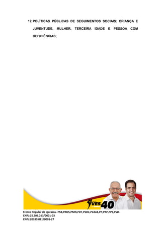 Frente Popular de Igarassu- PSB,PROS,PMN,PDT,PSDC,PCdoB,PP,PRP,PPS,PSD-
CNPJ:25.709.263/0001-03
CNPJ:20189.081/0001-27
12.POLÍTICAS PÚBLICAS DE SEGUIMENTOS SOCIAIS: CRIANÇA E
JUVENTUDE, MULHER, TERCEIRA IDADE E PESSOA COM
DEFICIÊNCIAS;
 