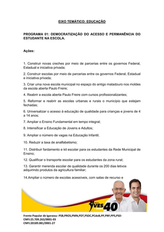 Frente Popular de Igarassu- PSB,PROS,PMN,PDT,PSDC,PCdoB,PP,PRP,PPS,PSD-
CNPJ:25.709.263/0001-03
CNPJ:20189.081/0001-27
EIXO TEMÁTICO: EDUCAÇÃO
PROGRAMA 01: DEMOCRATIZAÇÃO DO ACESSO E PERMANÊNCIA DO
ESTUDANTE NA ESCOLA.
Ações:
1. Construir novas creches por meio de parcerias entre os governos Federal,
Estadual e iniciativa privada;
2. Construir escolas por meio de parcerias entre os governos Federal, Estadual
e iniciativa privada;
3. Criar uma nova escola municipal no espaço do antigo matadouro nos moldes
da escola aberta Paulo Freire;
4. Reabrir a escola aberta Paulo Freire com cursos profissionalizantes;
5. Reformar e reabrir as escolas urbanas e rurais o município que estejam
fechadas;
6. Universalizar o acesso à educação de qualidade para crianças e jovens de 4
a 14 anos;
7. Ampliar o Ensino Fundamental em tempo integral;
8. Intensificar a Educação de Jovens e Adultos;
9. Ampliar o número de vagas na Educação Infantil;
10. Reduzir a taxa de analfabetismo;
11. Distribuir fardamento e kit escolar para os estudantes da Rede Municipal de
Ensino;
12. Qualificar o transporte escolar para os estudantes da zona rural;
13. Garantir merenda escolar de qualidade durante os 200 dias letivos
adquirindo produtos da agricultura familiar;
14.Ampliar o número de escolas acessíveis, com salas de recurso e
 