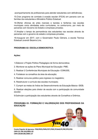 Frente Popular de Igarassu- PSB,PROS,PMN,PDT,PSDC,PCdoB,PP,PRP,PPS,PSD-
CNPJ:25.709.263/0001-03
CNPJ:20189.081/0001-27
acompanhamento de profissionais para atender estudantes com deficiências;
15.Criar programa de combate à evasão escolar (FICAI) em parceria com as
famílias dos estudantes e Ministério Público Estadual;
16.Ofertar oficinas de artes marciais e bandas e fanfarras nas escolas
municipais como atividades extra curriculares, no contra-turno, por meio de
parcerias com Governo do Estado e empresas privadas;
17.Ampliar o tempo de permanência dos estudantes nas escolas através de
parcerias com o governo do estado e empresas privadas;
18.Inaugurar em 2017, com o Governador Paulo Câmara, a escola Técnica
Estadual Jurandir Bezerra Lins.
PROGRAMA 02: ESCOLA DEMOCRÁTICA
Ações:
1.Elaborar o Projeto Político Pedagógico de forma democrática;
2. Monitorar as ações do Plano Municipal de Educação- PME;
3. Realizar 2 Conferências Municipais de Educação- COMUDE;
4. Fortalecer os conselhos da área da educação;
5. Realizar concurso público para ingresso no magistério;
6. Reestruturar o currículo das escolas municipais;
7. Cumprir as metas do Índice de Desenvolvimento da Educação Básica- IDEB;
8. Realizar eleições para diretor de escola com a participação da comunidade
escolar;
9.Estimular a participação dos estudantes através de Conselhos e Grêmios.
PROGRAMA 03: FORMAÇÃO E VALORIZAÇÃO DOS PROFISSIONAIS DA
EDUCAÇÃO
 
