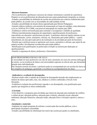 uRecursos humanos
nNovos professores: aperfeiçoar o processo de seleção, treinamento e período de experiência.
Preparar os novos profissionais da educação para que sejam gradualmente integrados ao sistema.
nEstudar a possibilidade de atribuição de escolas aos professores por critérios estabelecidos pelo
poder público, de acordo com as necessidades de cada unidade escolar.
nEstudar a possibilidade de eleição direta regionalizada para Diretor Pedagógico.
nGarantir salários melhores com aumento da remuneração ao longo do mandato, como determina
a Lei no 14244 de 29/11/2006, com possível antecipação do reajuste para 2009.
nEstabelecer critérios de bonificação para estimular e recompensar o trabalho de qualidade.
nOferecer periodicamente programas de capacitação e aperfeiçoamento de professores,
especialistas em educação e profissionais de apoio. A prefeitura oferecerá opções internas ou em
outras instituições, cursos, seminários, oficinas, etc. financiados pelo poder público – a partir,
naturalmente, de uma aprovação prévia da instituição ou da atividade por parte da Secretaria.
nPermitir que o professor possa se aprimorar com cursos, seminários e oficinas, que sejam de sua
própria escolha e devidamente reconhecidos pelo poder público.
nBonificação (com gratificações ou pontos para evolução na carreira) por dedicação ao
aperfeiçoamento.
nGarantir a segurança de alunos, professores e funcionários.


MAIS PROFESSORES EM SALA DE AULA
A necessidade de mais professores em sala de aula é premente em casos de extrema defasagem
no ensino, ou na existência de alunos com necessidades especiais na sala de aula, que demandam
atenção mais individualizada.
Nas situações normais de ensino, o professor pode ser acompanhado por um auxiliar de classe ou
um estagiário de pedagogia, garantindo a excelência no acompanhamento do aluno.


 uIndicadores e avaliação de desempenho
nRealizar estudo sobre o método de avaliação de desempenho baseado não simplesmente no
número de alunos aprovados, mas, sim, obedecer a critérios elaborados a fim de evitar
distorções.
nEstabelecer avaliação dos profissionais segundo o seu desempenho, com gratificações para
aqueles que atingirem as metas estabelecidas.

uCurrículo
nCriar diretrizes e programas para atividades que tratem da educação para mediação de conflitos
e cultura da paz; educação política, educação para o trânsito, educação sexual, educação
ambiental, educação financeira, educação saúde, educação física e iniciação esportiva, música e
artes.

uInstalações e materiais
nImplantar um amplo programa de reforma e conservação das escolas públicas, com a
participação da própria comunidade.
nEstudar a possibilidade de substituição dos muros das escolas por grades ou alambrados,
 