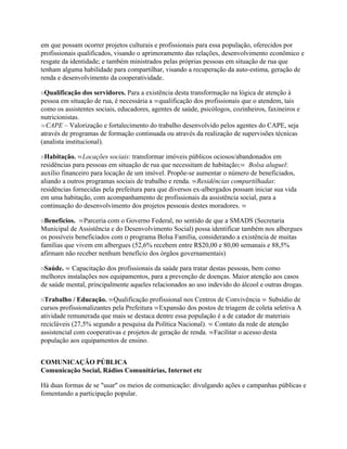 em que possam ocorrer projetos culturais e profissionais para essa população, oferecidos por
profissionais qualificados, visando o aprimoramento das relações, desenvolvimento econômico e
resgate da identidade; e também ministrados pelas próprias pessoas em situação de rua que
tenham alguma habilidade para compartilhar, visando a recuperação da auto-estima, geração de
renda e desenvolvimento da cooperatividade.

nQualificação dos servidores. Para a existência desta transformação na lógica de atenção à
pessoa em situação de rua, é necessária a wqualificação dos profissionais que o atendem, tais
como os assistentes sociais, educadores, agentes de saúde, psicólogos, cozinheiros, faxineiros e
nutricionistas.
wCAPE – Valorização e fortalecimento do trabalho desenvolvido pelos agentes do CAPE, seja
através de programas de formação continuada ou através da realização de supervisões técnicas
(analista institucional).

nHabitação. wLocações sociais: transformar imóveis públicos ociosos/abandonados em
residências para pessoas em situação de rua que necessitam de habitação;w Bolsa aluguel:
auxílio financeiro para locação de um imóvel. Propõe-se aumentar o número de beneficiados,
aliando a outros programas sociais de trabalho e renda. wResidências compartilhadas:
residências fornecidas pela prefeitura para que diversos ex-albergados possam iniciar sua vida
em uma habitação, com acompanhamento de profissionais da assistência social, para a
continuação do desenvolvimento dos projetos pessoais destes moradores. w

nBenefícios. wParceria com o Governo Federal, no sentido de que a SMADS (Secretaria
Municipal de Assistência e do Desenvolvimento Social) possa identificar também nos albergues
os possíveis beneficiados com o programa Bolsa Família, considerando a existência de muitas
famílias que vivem em albergues (52,6% recebem entre R$20,00 e 80,00 semanais e 88,5%
afirmam não receber nenhum benefício dos órgãos governamentais)

nSaúde. w Capacitação dos profissionais da saúde para tratar destas pessoas, bem como
melhores instalações nos equipamentos, para a prevenção de doenças. Maior atenção aos casos
de saúde mental, principalmente aqueles relacionados ao uso indevido do álcool e outras drogas.

nTrabalho / Educação. wQualificação profissional nos Centros de Convivência w Subsídio de
cursos profissionalizantes pela Prefeitura wExpansão dos postos de triagem de coleta seletiva A
atividade remunerada que mais se destaca dentre essa população é a de catador de materiais
recicláveis (27,5% segundo a pesquisa da Política Nacional). w Contato da rede de atenção
assistencial com cooperativas e projetos de geração de renda. wFacilitar o acesso desta
população aos equipamentos de ensino.


COMUNICAÇÃO PÚBLICA
Comunicação Social, Rádios Comunitárias, Internet etc

Há duas formas de se "usar" os meios de comunicação: divulgando ações e campanhas públicas e
fomentando a participação popular.
 