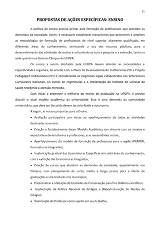 11

PROPOSTAS DE AÇÕES ESPECÍFICAS: ENSINO
A política de ensino precisa primar pela formação de profissionais que atendam as
demandas da sociedade. Assim, é necessário estabelecer mecanismos que preservem e ampliem
as metodologias de formação de profissionais de nível superior altamente qualificado, em
diferentes áreas do conhecimento, otimizando o uso dos recursos públicos, para o
desenvolvimento das atividades de ensino e articulando-as com a pesquisa e a extensão, tanto na
sede quanto nos diversos Câmpus da UFOPA.
Os cursos a serem ofertados pela UFOPA devem atender as necessidades e
especificidades regionais, de acordo com o Plano de Desenvolvimento Institucional-PDI e Projeto
Pedagógico Institucional (PPI) e considerando as exigências legais estabelecidas nos Referenciais
Curriculares Nacionais. Os cursos de engenharias e a implantação do Instituto de Ciências da
Saúde receberão a atenção merecida.
Com vistas a promover a melhoria do ensino de graduação na UFOPA, é preciso
discutir o atual modelo acadêmico da universidade. Esta é uma demanda da comunidade
universitária, que deve ser discutida devem ter prioridade e autonomia.
A seguir, as nossas propostas para o Ensino:
 Avaliação participativa com vistas ao aperfeiçoamento de todas as atividades
destinadas ao ensino
 Criação e fortalecimento deum Modelo Acadêmico em sintonia com os anseios e
expectativas de estudantes e professores, e as necessidades sociais;
 Aperfeiçoamento do modelo de formação de professores para a região (PARFOR,
licenciaturas integradas);
 Implantação gradual das Licenciaturas Específicas em cada área do conhecimento,
com a extinção das Licenciaturas Integradas;
 Criação de cursos que atendam as demandas da sociedade, especialmente nos
Câmpus, com planejamento de curto, médio e longo prazos para a oferta de
graduações e Licenciaturas nos municípios;
 Potencializar a utilização de Unidades de Conservação para fins didático-científicos;
 Implantação da Política Nacional de Estágios e (Re)estruturação do Núcleo de
Estágios;
 Valorização do Professor como sujeito em seu trabalho;

 